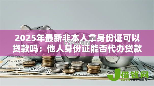 2025年最新非本人拿身份证可以贷款吗：他人身份证能否代办贷款