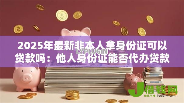 2025年最新非本人拿身份证可以贷款吗：他人身份证能否代办贷款