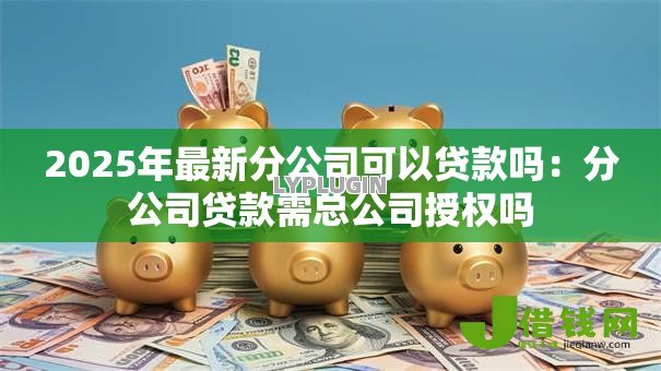 2025年最新分公司可以贷款吗:分公司贷款需总公司授权吗 2025年最新分公司可以贷款吗:分公司贷款需总公司授权吗