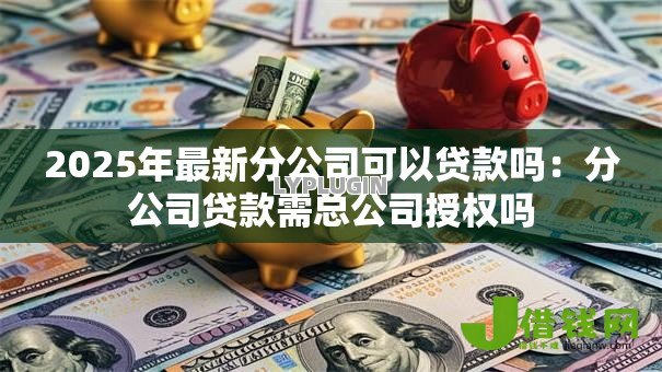 2025年最新分公司可以贷款吗:分公司贷款需总公司授权吗 2025年最新分公司可以贷款吗:分公司贷款需总公司授权吗