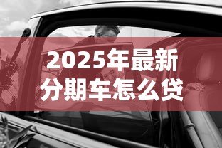 2025年最新分期车怎么贷款：购车分期贷款的具体流程是什么