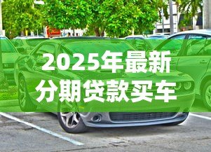2025年最新分期贷款买车:购车分期付款有哪些注意事项 2025年最新分期贷款买车:购车分期付款有哪些注意事项