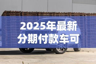 2025年最新分期付款车可以贷款吗：分期购车能否申请贷款