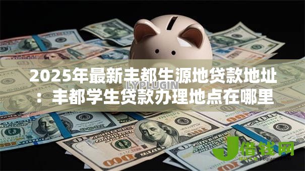 2025年最新丰都生源地贷款地址：丰都学生贷款办理地点在哪里