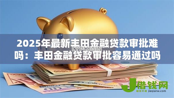 2025年最新丰田金融贷款审批难吗：丰田金融贷款审批容易通过吗