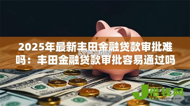 2025年最新丰田金融贷款审批难吗：丰田金融贷款审批容易通过吗