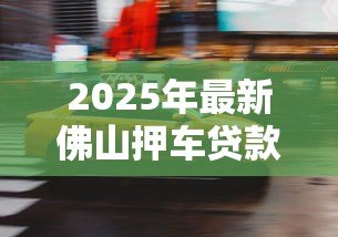 2025年最新佛山押车贷款：佛山车辆抵押借款如何快速办理