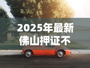 2025年最新佛山押证不押车贷款：佛山汽车抵押只押绿本如何办理