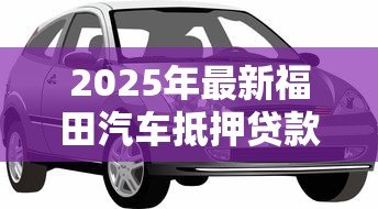 2025年最新福田汽车抵押贷款:福田抵押车贷如何快速办理 2025年最新福田汽车抵押贷款:福田抵押车贷如何快速办理
