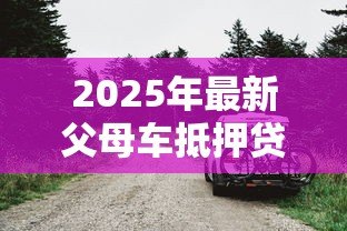 2025年最新父母车抵押贷款：父母汽车可否抵押借贷