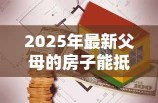 2025年最新父母的房子能抵押贷款:父母房产可否办理抵押贷款 2025年最新父母的房子能抵押贷款:父母房产可否办理抵押贷款