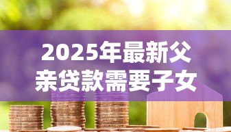2025年最新父亲贷款需要子女还吗:子女需承担父母的贷款债务吗 2025年最新父亲贷款需要子女还吗:子女需承担父母的贷款债务吗