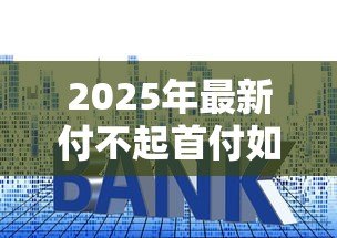 2025年最新付不起首付如何贷款买房：首付不足有哪些贷款购房方案