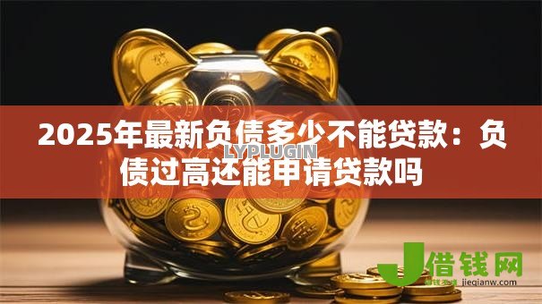 2025年最新负债多少不能贷款：负债过高还能申请贷款吗