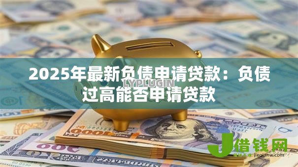 2025年最新负债申请贷款:负债过高能否申请贷款 2025年最新负债申请贷款:负债过高能否申请贷款