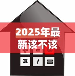 2025年最新该不该贷款买房：贷款购房是明智之选还是负担陷阱