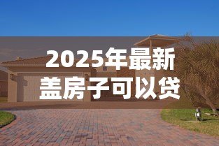 2025年最新盖房子可以贷款吗:农村自建房如何申请贷款 2025年最新盖房子可以贷款吗:农村自建房如何申请贷款