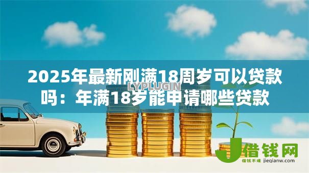 2025年最新刚满18周岁可以贷款吗:年满18岁能申请哪些贷款 2025年最新刚满18周岁可以贷款吗:年满18岁能申请哪些贷款