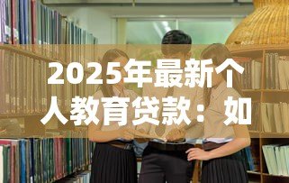 2025年最新个人教育贷款:如何申请助学资金 2025年最新个人教育贷款:如何申请助学资金