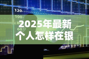 2025年最新个人怎样在银行贷款:普通人申请银行贷款的实用技巧 2025年最新个人怎样在银行贷款:普通人申请银行贷款的实用技巧