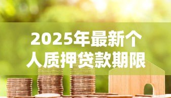 2025年最新个人质押贷款期限:质押贷款最长可申请多少年 2025年最新个人质押贷款期限:质押贷款最长可申请多少年
