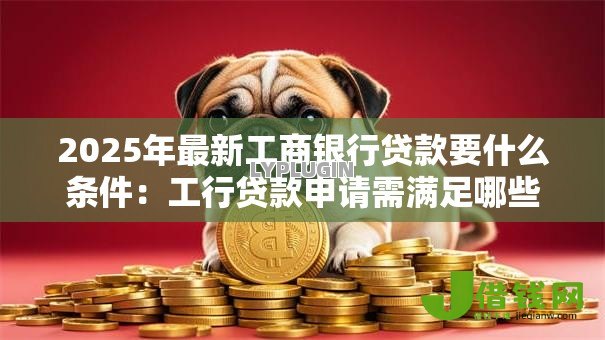 2025年最新工商银行贷款要什么条件:工行贷款申请需满足哪些要求 2025年最新工商银行贷款要什么条件:工行贷款申请需满足哪些要求