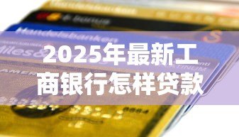 2025年最新工商银行怎样贷款:工行车贷申请条件及流程详解 2025年最新工商银行怎样贷款:工行车贷申请条件及流程详解