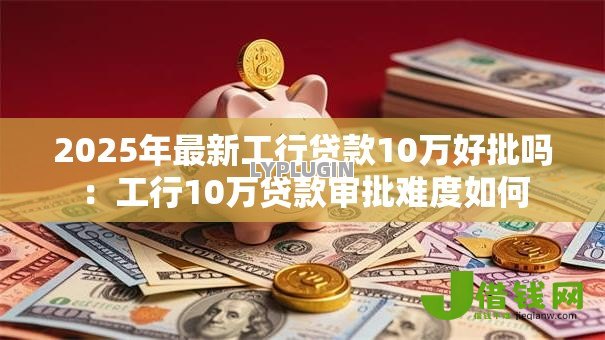 2025年最新工行贷款10万好批吗:工行10万贷款审批难度如何 2025年最新工行贷款10万好批吗:工行10万贷款审批难度如何