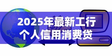 2025年最新工行个人信用消费贷款：工行信用贷如何申请使用
