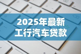 2025年最新工行汽车贷款：工行车贷如何申请更划算