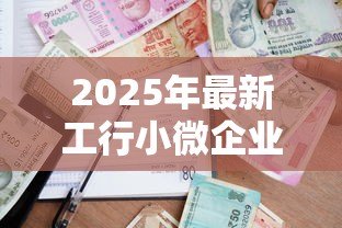 2025年最新工行小微企业贷款:工行如何助力小微企业融资发展 2025年最新工行小微企业贷款:工行如何助力小微企业融资发展