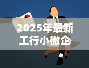 2025年最新工行小微企业贷款:工行如何助力小微企业融资发展 2025年最新工行小微企业贷款:工行如何助力小微企业融资发展
