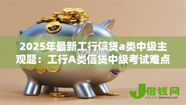 2025年最新工行信贷a类中级主观题：工行A类信贷中级考试难点解析