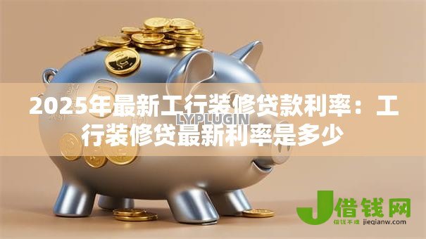 2025年最新工行装修贷款利率：工行装修贷最新利率是多少
