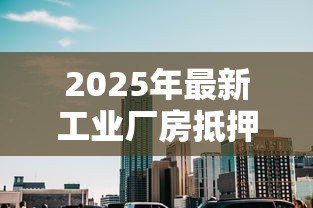 2025年最新工业厂房抵押贷款：如何用厂房作抵押获取资金支持