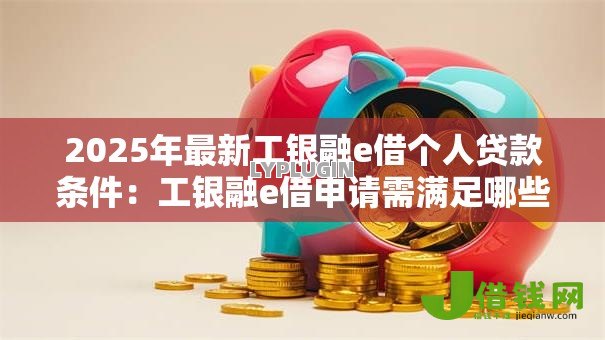 2025年最新工银融e借个人贷款条件：工银融e借申请需满足哪些个人条件