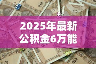 2025年最新公积金6万能贷款多少:公积金账户6万最高可贷多少额度 2025年最新公积金6万能贷款多少:公积金账户6万最高可贷多少额度