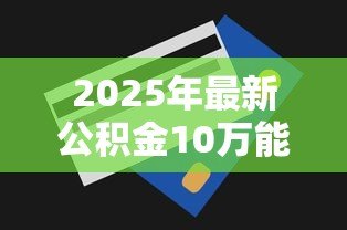 2025年最新公积金10万能贷款多少：公积金10万元最高可贷额度多少