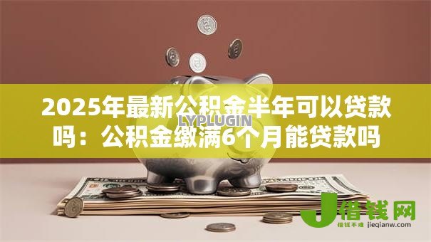 2025年最新公积金半年可以贷款吗：公积金缴满6个月能贷款吗