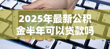 2025年最新公积金半年可以贷款吗：公积金缴满6个月能贷款吗