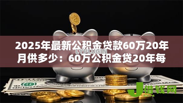 2025年最新公积金贷款60万20年月供多少:60万公积金贷20年每月还多少 2025年最新公积金贷款60万20年月供多少:60万公积金贷20年每月还多少