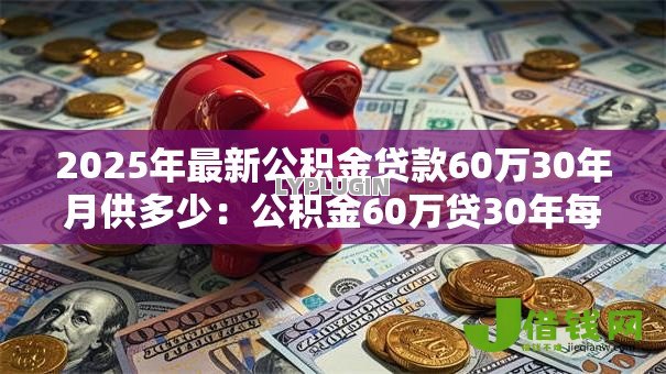2025年最新公积金贷款60万30年月供多少:公积金60万贷30年每月还款额多少 2025年最新公积金贷款60万30年月供多少:公积金60万贷30年每月还款额多少