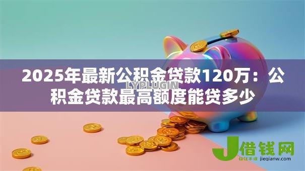 2025年最新公积金贷款120万：公积金贷款最高额度能贷多少
