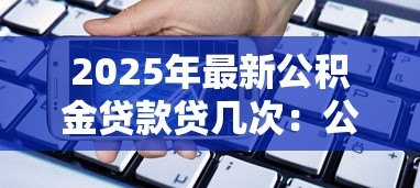 2025年最新公积金贷款贷几次:公积金贷款能申请多少次 2025年最新公积金贷款贷几次:公积金贷款能申请多少次