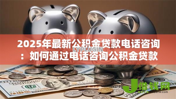 2025年最新公积金贷款电话咨询：如何通过电话咨询公积金贷款