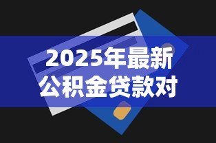 2025年最新公积金贷款对征信的要求:公积金贷款征信审核条件有哪些 2025年最新公积金贷款对征信的要求:公积金贷款征信审核条件有哪些