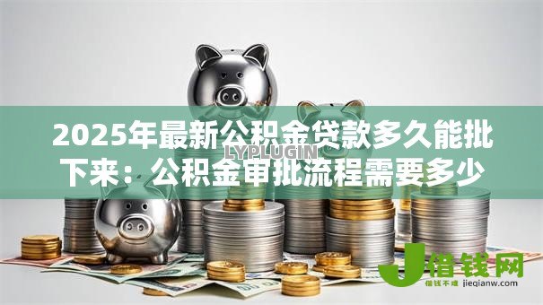 2025年最新公积金贷款多久能批下来：公积金审批流程需要多少天