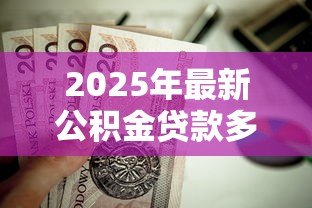 2025年最新公积金贷款多少：公积金贷款额度如何计算