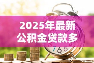 2025年最新公积金贷款多少钱：公积金贷款额度最高能申请多少