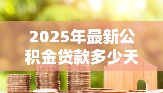 2025年最新公积金贷款多少天放款:公积金贷款审批后多久能到账 2025年最新公积金贷款多少天放款:公积金贷款审批后多久能到账
